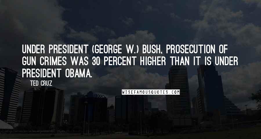 Ted Cruz Quotes: Under President (George W.) Bush, prosecution of gun crimes was 30 percent higher than it is under President Obama.