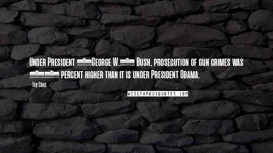 Ted Cruz Quotes: Under President (George W.) Bush, prosecution of gun crimes was 30 percent higher than it is under President Obama.