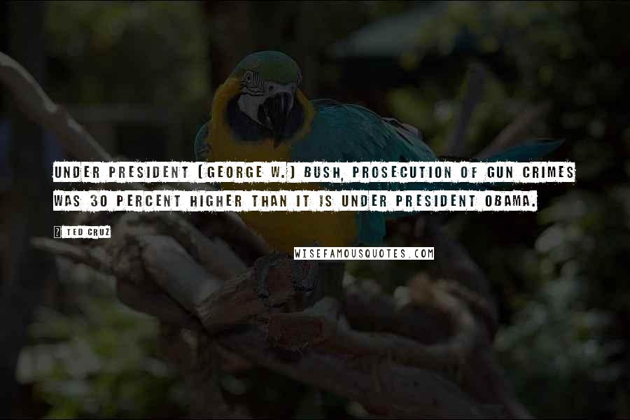 Ted Cruz Quotes: Under President (George W.) Bush, prosecution of gun crimes was 30 percent higher than it is under President Obama.