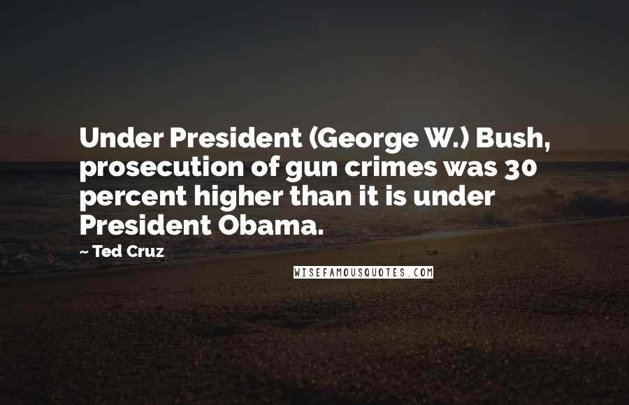 Ted Cruz Quotes: Under President (George W.) Bush, prosecution of gun crimes was 30 percent higher than it is under President Obama.