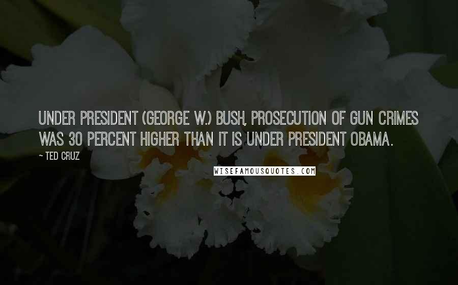 Ted Cruz Quotes: Under President (George W.) Bush, prosecution of gun crimes was 30 percent higher than it is under President Obama.