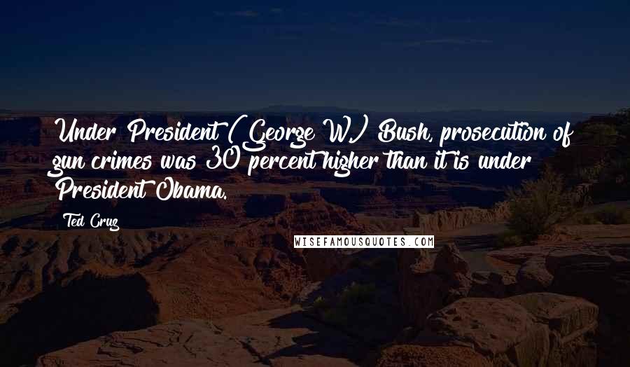Ted Cruz Quotes: Under President (George W.) Bush, prosecution of gun crimes was 30 percent higher than it is under President Obama.