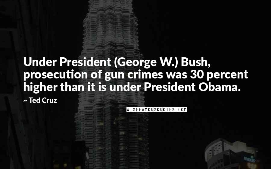 Ted Cruz Quotes: Under President (George W.) Bush, prosecution of gun crimes was 30 percent higher than it is under President Obama.
