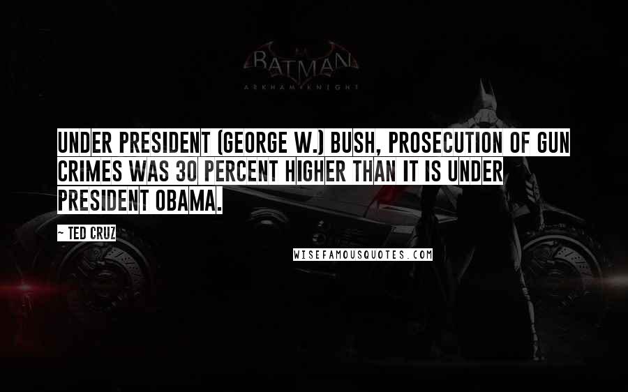 Ted Cruz Quotes: Under President (George W.) Bush, prosecution of gun crimes was 30 percent higher than it is under President Obama.