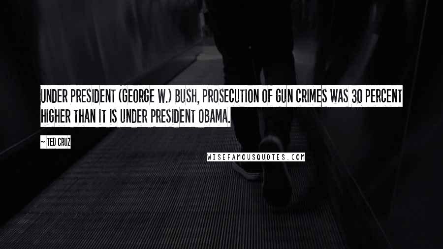 Ted Cruz Quotes: Under President (George W.) Bush, prosecution of gun crimes was 30 percent higher than it is under President Obama.