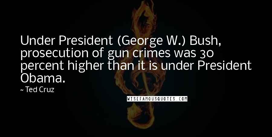 Ted Cruz Quotes: Under President (George W.) Bush, prosecution of gun crimes was 30 percent higher than it is under President Obama.