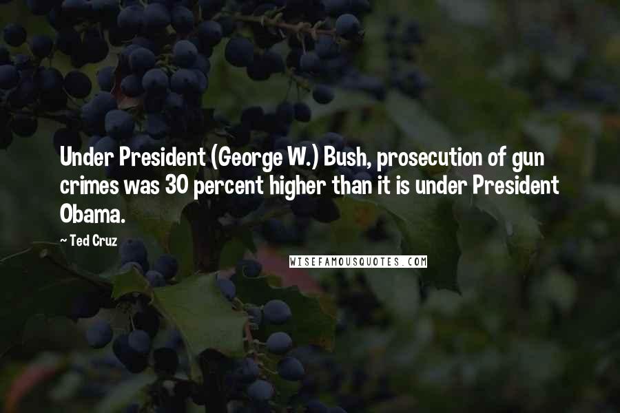 Ted Cruz Quotes: Under President (George W.) Bush, prosecution of gun crimes was 30 percent higher than it is under President Obama.