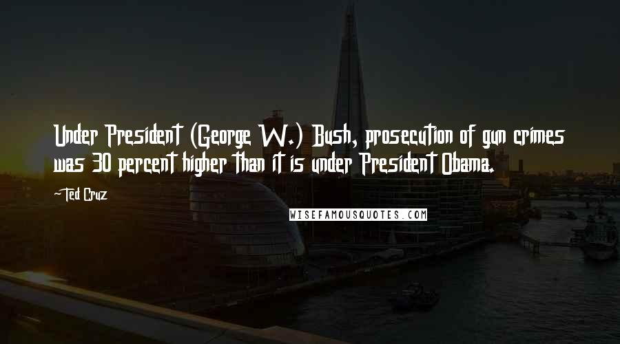 Ted Cruz Quotes: Under President (George W.) Bush, prosecution of gun crimes was 30 percent higher than it is under President Obama.