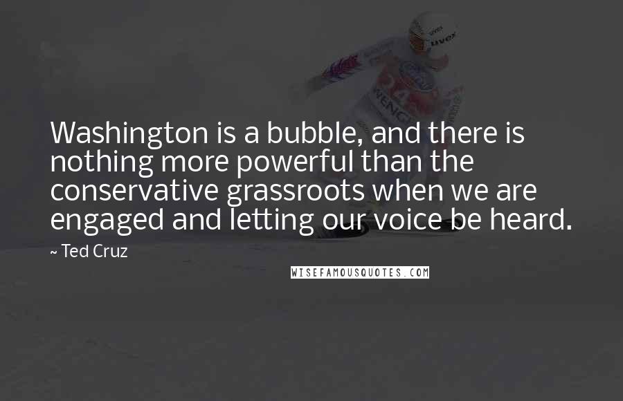 Ted Cruz Quotes: Washington is a bubble, and there is nothing more powerful than the conservative grassroots when we are engaged and letting our voice be heard.