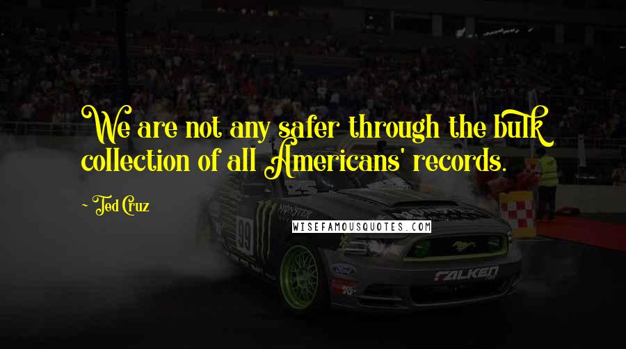 Ted Cruz Quotes: We are not any safer through the bulk collection of all Americans' records.