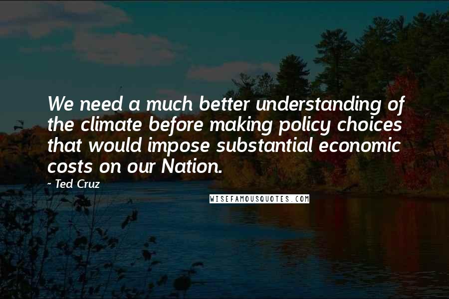 Ted Cruz Quotes: We need a much better understanding of the climate before making policy choices that would impose substantial economic costs on our Nation.