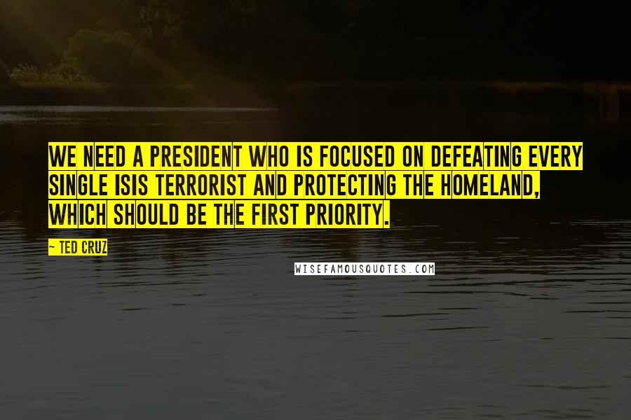 Ted Cruz Quotes: We need a president who is focused on defeating every single ISIS terrorist and protecting the homeland, which should be the first priority.