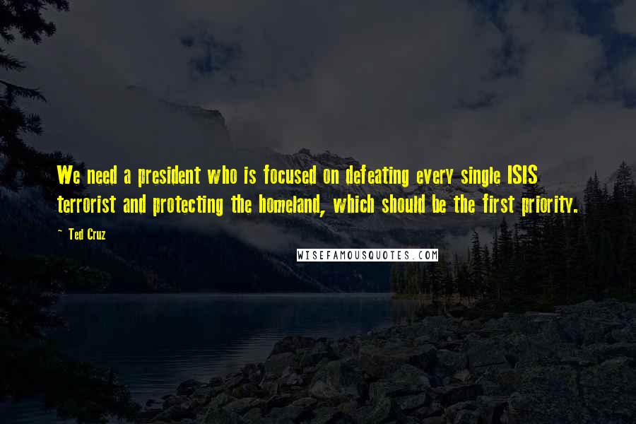 Ted Cruz Quotes: We need a president who is focused on defeating every single ISIS terrorist and protecting the homeland, which should be the first priority.