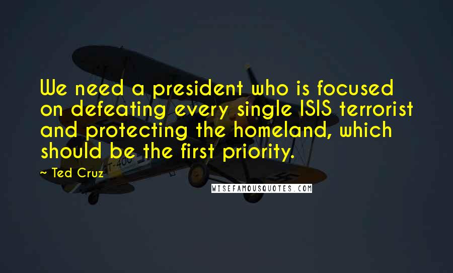 Ted Cruz Quotes: We need a president who is focused on defeating every single ISIS terrorist and protecting the homeland, which should be the first priority.
