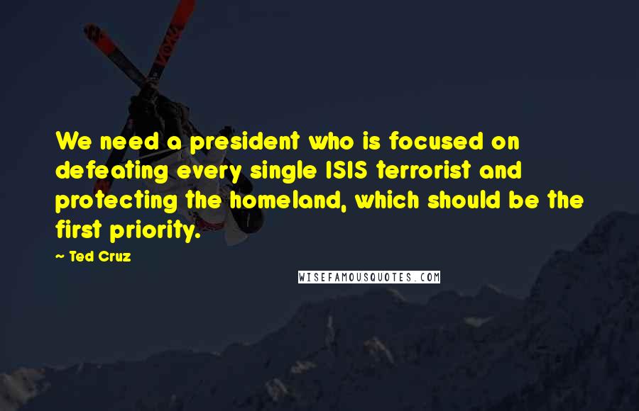 Ted Cruz Quotes: We need a president who is focused on defeating every single ISIS terrorist and protecting the homeland, which should be the first priority.