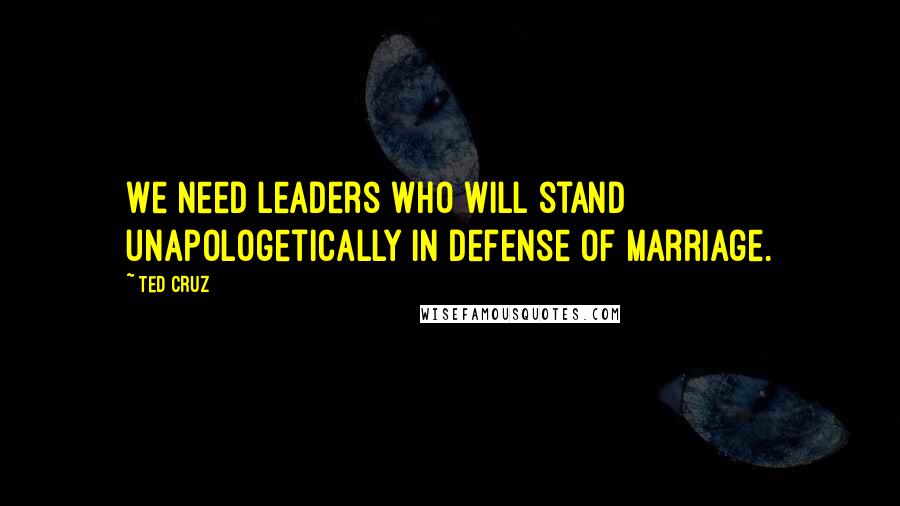 Ted Cruz Quotes: We need leaders who will stand unapologetically in defense of marriage.