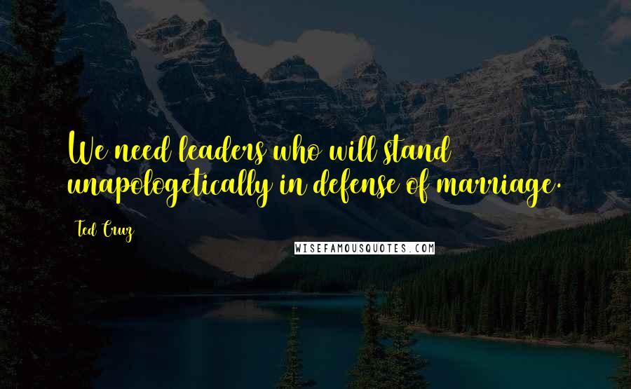 Ted Cruz Quotes: We need leaders who will stand unapologetically in defense of marriage.