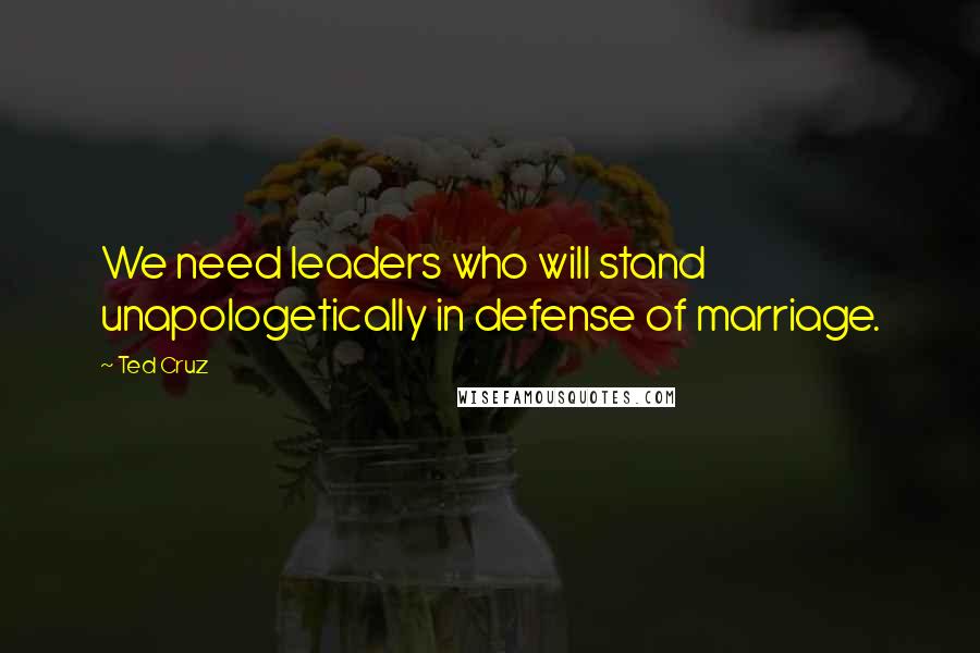 Ted Cruz Quotes: We need leaders who will stand unapologetically in defense of marriage.