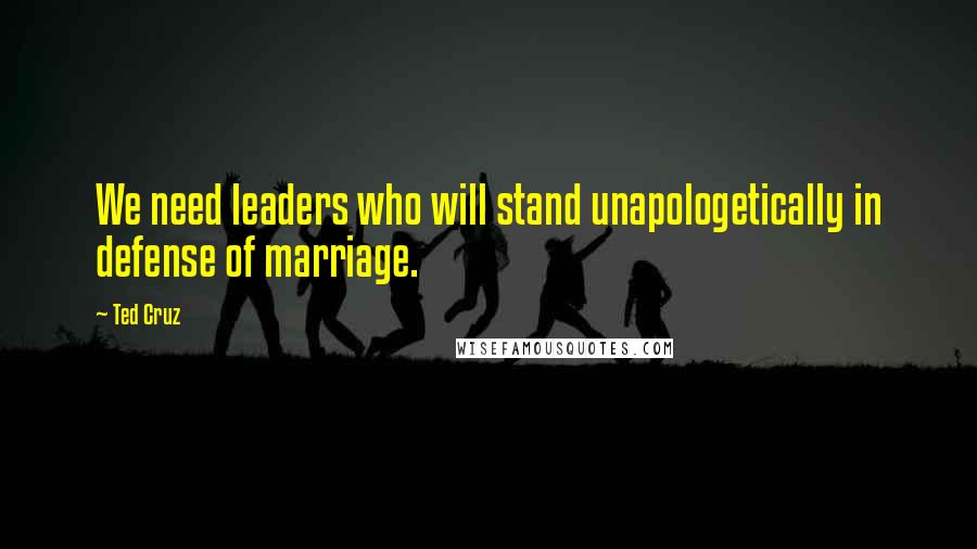 Ted Cruz Quotes: We need leaders who will stand unapologetically in defense of marriage.