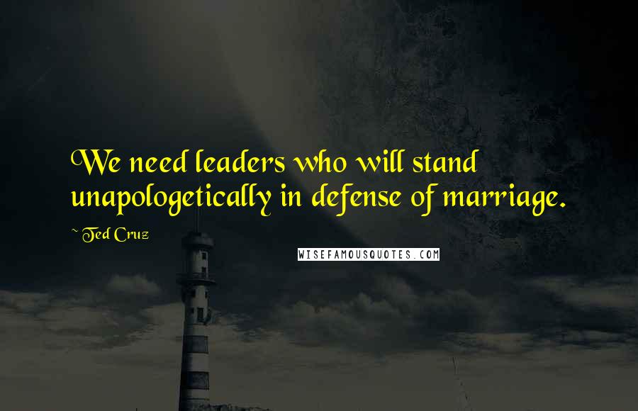 Ted Cruz Quotes: We need leaders who will stand unapologetically in defense of marriage.