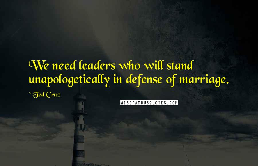 Ted Cruz Quotes: We need leaders who will stand unapologetically in defense of marriage.