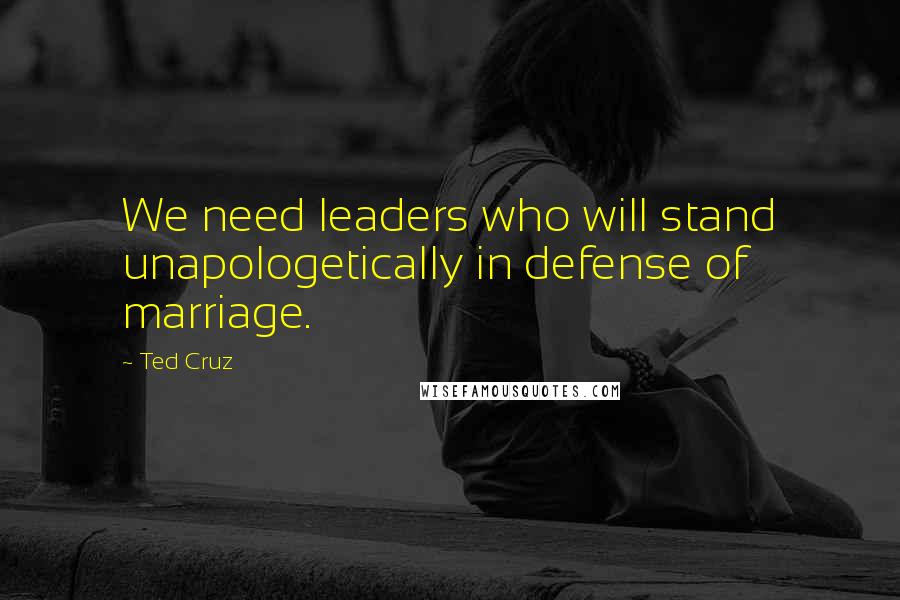 Ted Cruz Quotes: We need leaders who will stand unapologetically in defense of marriage.