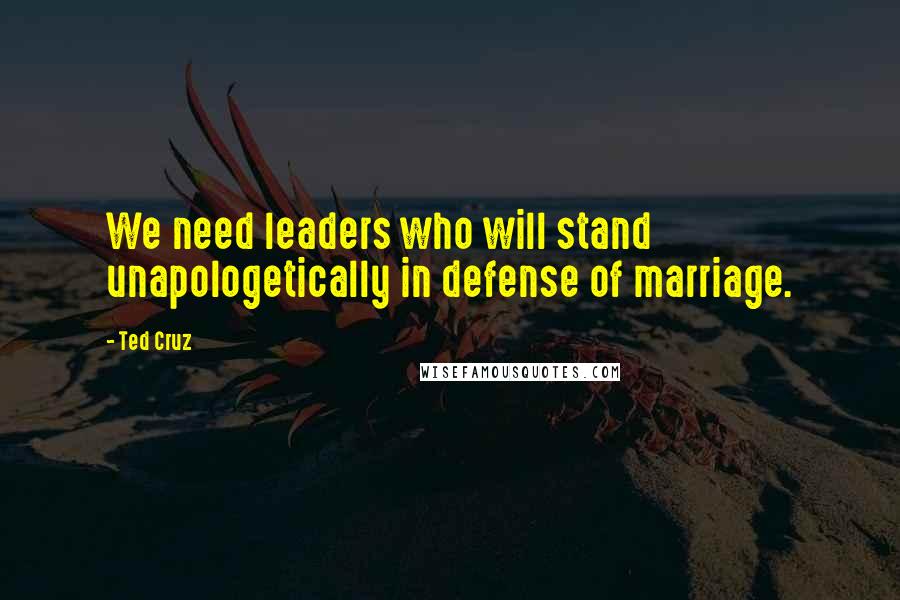 Ted Cruz Quotes: We need leaders who will stand unapologetically in defense of marriage.