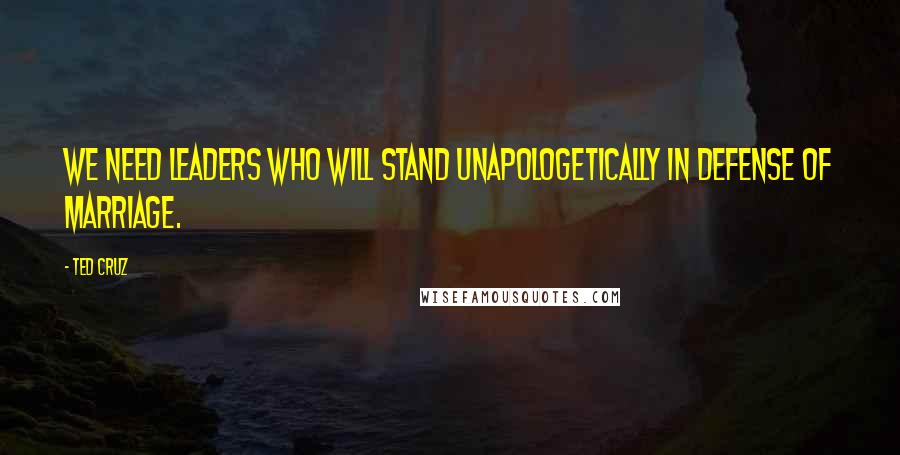 Ted Cruz Quotes: We need leaders who will stand unapologetically in defense of marriage.