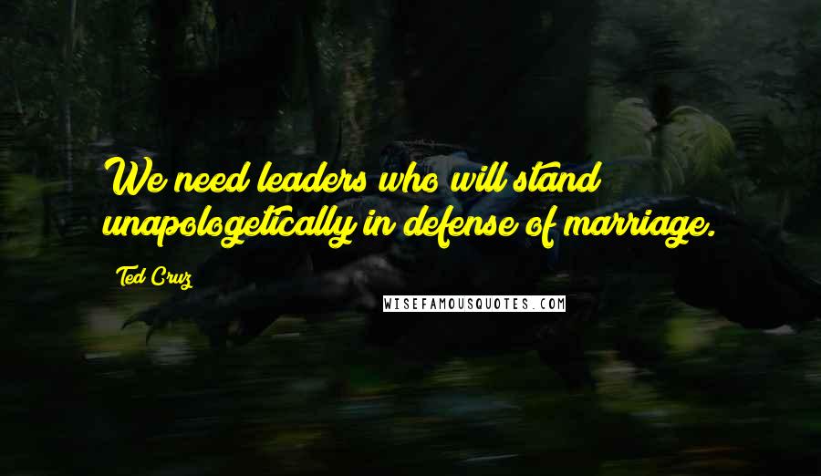 Ted Cruz Quotes: We need leaders who will stand unapologetically in defense of marriage.