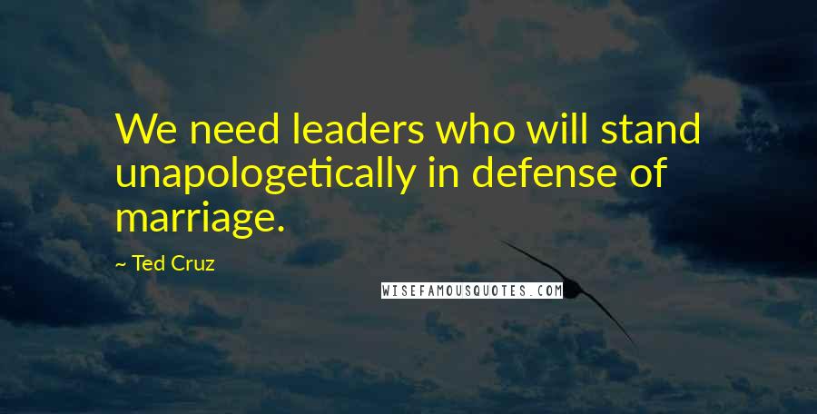 Ted Cruz Quotes: We need leaders who will stand unapologetically in defense of marriage.