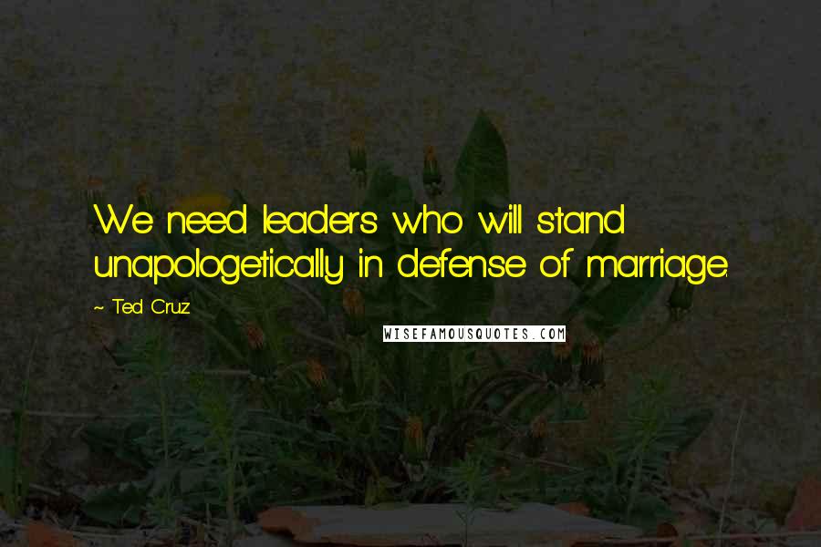 Ted Cruz Quotes: We need leaders who will stand unapologetically in defense of marriage.