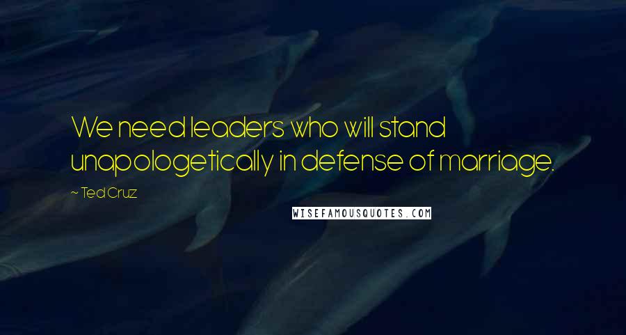 Ted Cruz Quotes: We need leaders who will stand unapologetically in defense of marriage.