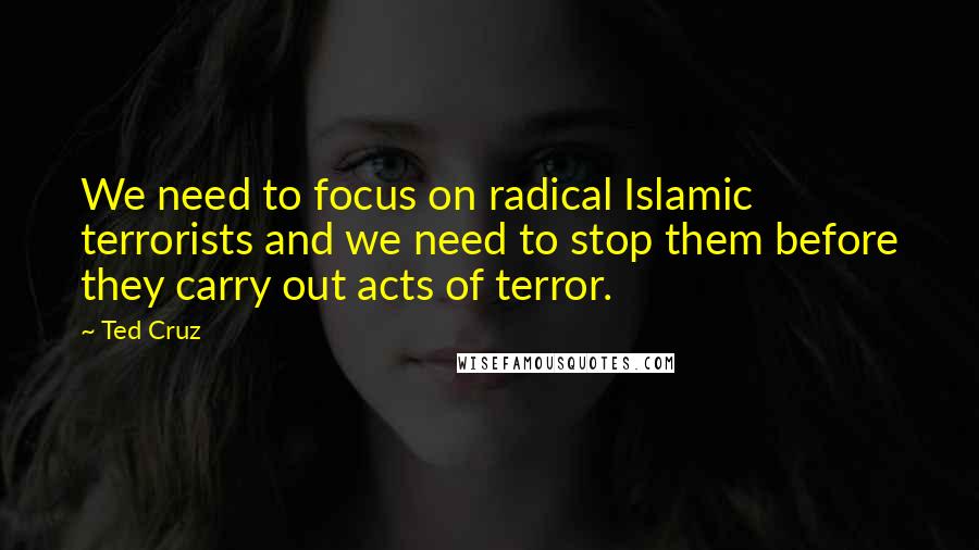 Ted Cruz Quotes: We need to focus on radical Islamic terrorists and we need to stop them before they carry out acts of terror.
