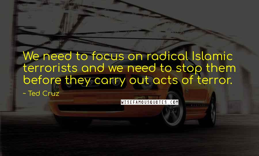 Ted Cruz Quotes: We need to focus on radical Islamic terrorists and we need to stop them before they carry out acts of terror.