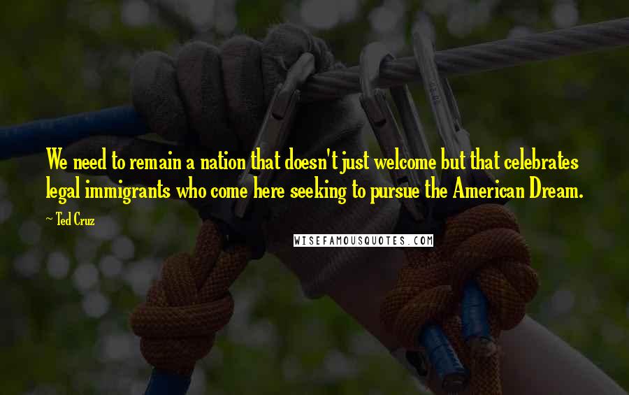 Ted Cruz Quotes: We need to remain a nation that doesn't just welcome but that celebrates legal immigrants who come here seeking to pursue the American Dream.