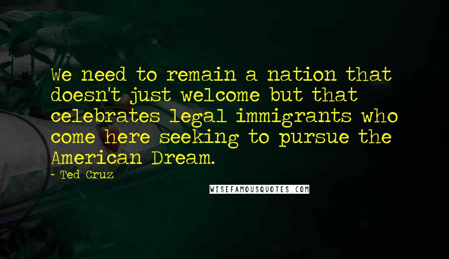 Ted Cruz Quotes: We need to remain a nation that doesn't just welcome but that celebrates legal immigrants who come here seeking to pursue the American Dream.