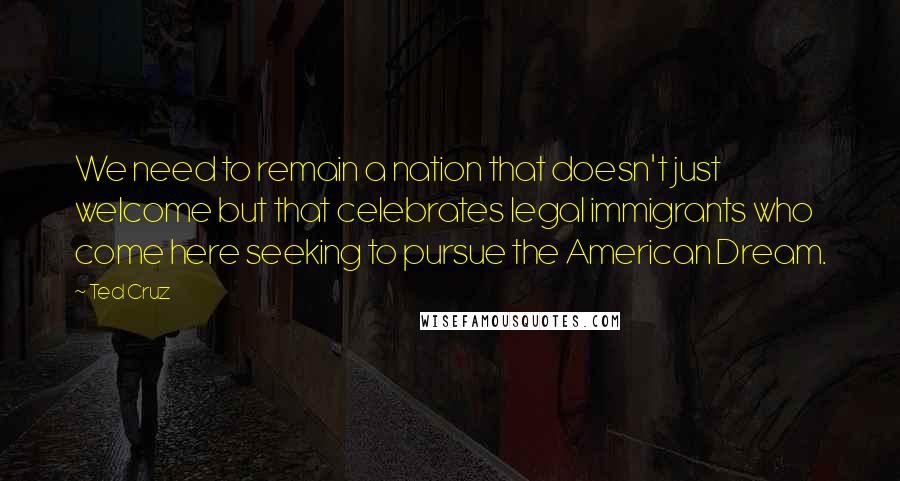 Ted Cruz Quotes: We need to remain a nation that doesn't just welcome but that celebrates legal immigrants who come here seeking to pursue the American Dream.