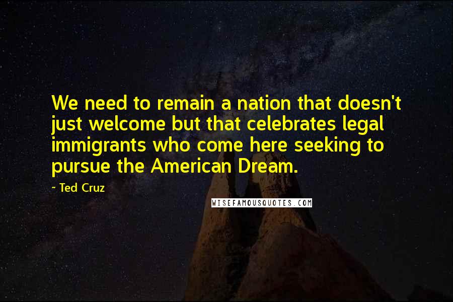 Ted Cruz Quotes: We need to remain a nation that doesn't just welcome but that celebrates legal immigrants who come here seeking to pursue the American Dream.