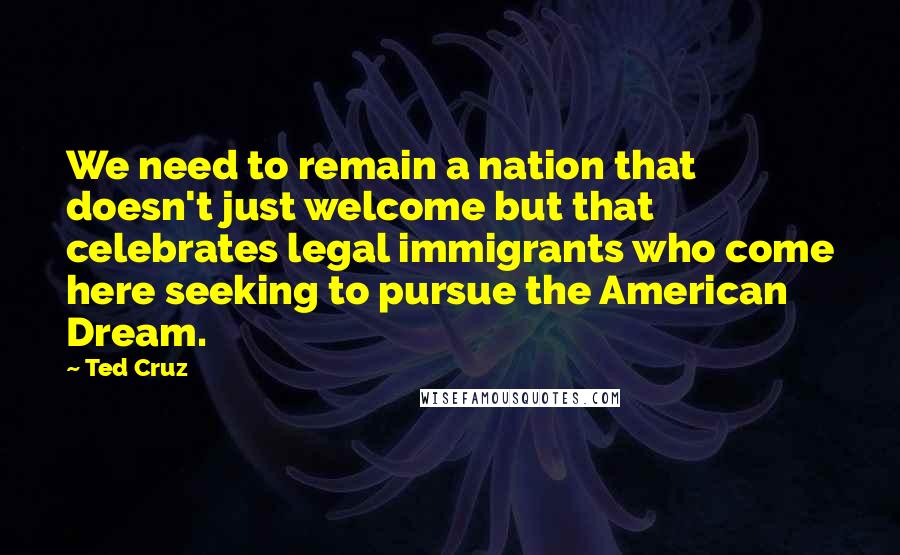 Ted Cruz Quotes: We need to remain a nation that doesn't just welcome but that celebrates legal immigrants who come here seeking to pursue the American Dream.