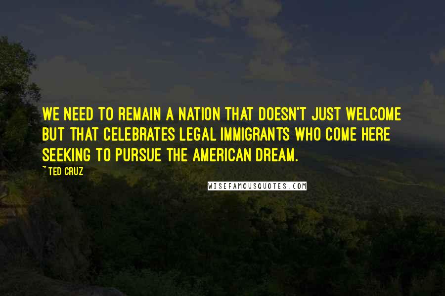 Ted Cruz Quotes: We need to remain a nation that doesn't just welcome but that celebrates legal immigrants who come here seeking to pursue the American Dream.