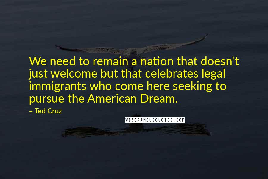 Ted Cruz Quotes: We need to remain a nation that doesn't just welcome but that celebrates legal immigrants who come here seeking to pursue the American Dream.