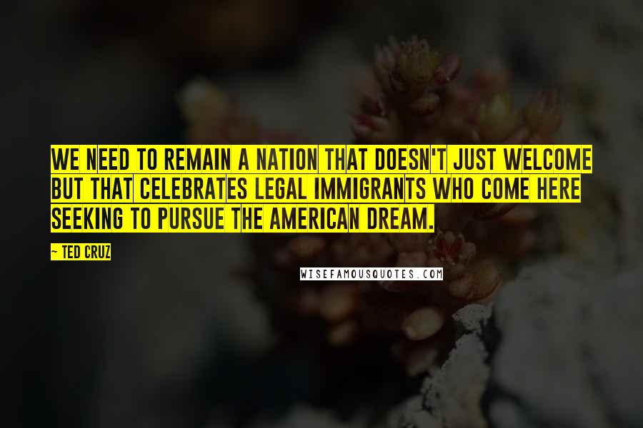 Ted Cruz Quotes: We need to remain a nation that doesn't just welcome but that celebrates legal immigrants who come here seeking to pursue the American Dream.