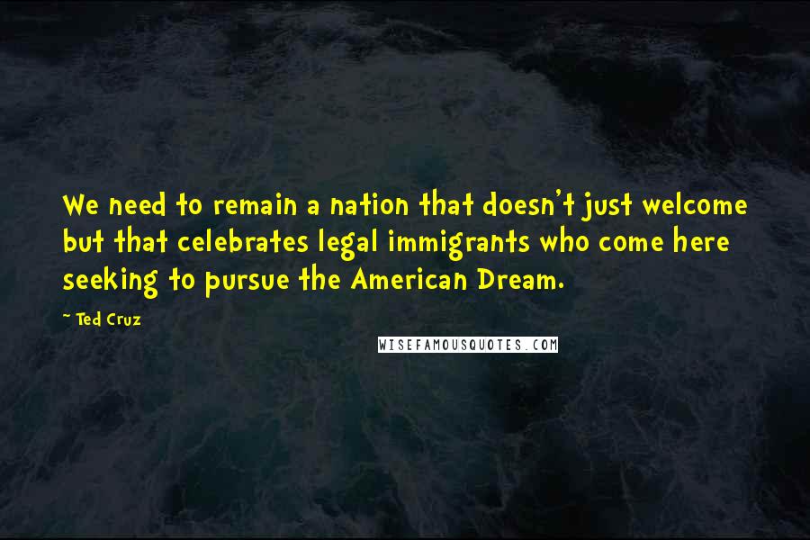 Ted Cruz Quotes: We need to remain a nation that doesn't just welcome but that celebrates legal immigrants who come here seeking to pursue the American Dream.