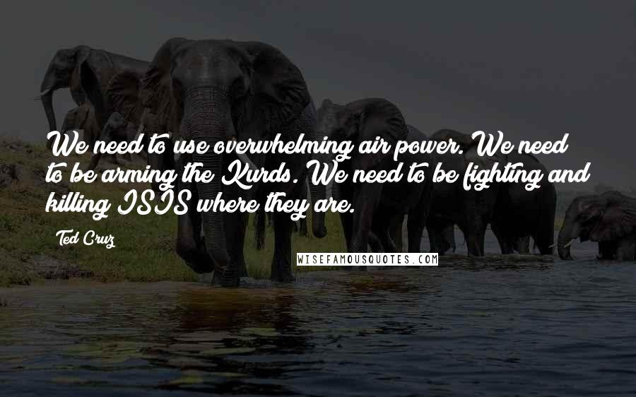 Ted Cruz Quotes: We need to use overwhelming air power. We need to be arming the Kurds. We need to be fighting and killing ISIS where they are.