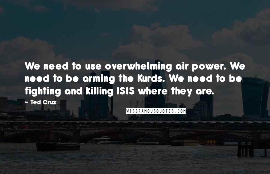 Ted Cruz Quotes: We need to use overwhelming air power. We need to be arming the Kurds. We need to be fighting and killing ISIS where they are.