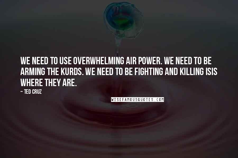 Ted Cruz Quotes: We need to use overwhelming air power. We need to be arming the Kurds. We need to be fighting and killing ISIS where they are.