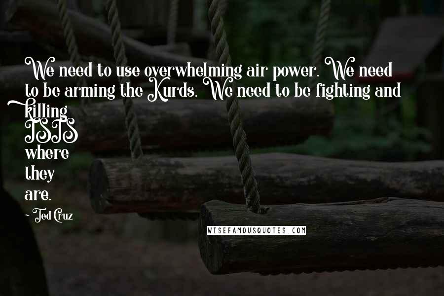 Ted Cruz Quotes: We need to use overwhelming air power. We need to be arming the Kurds. We need to be fighting and killing ISIS where they are.