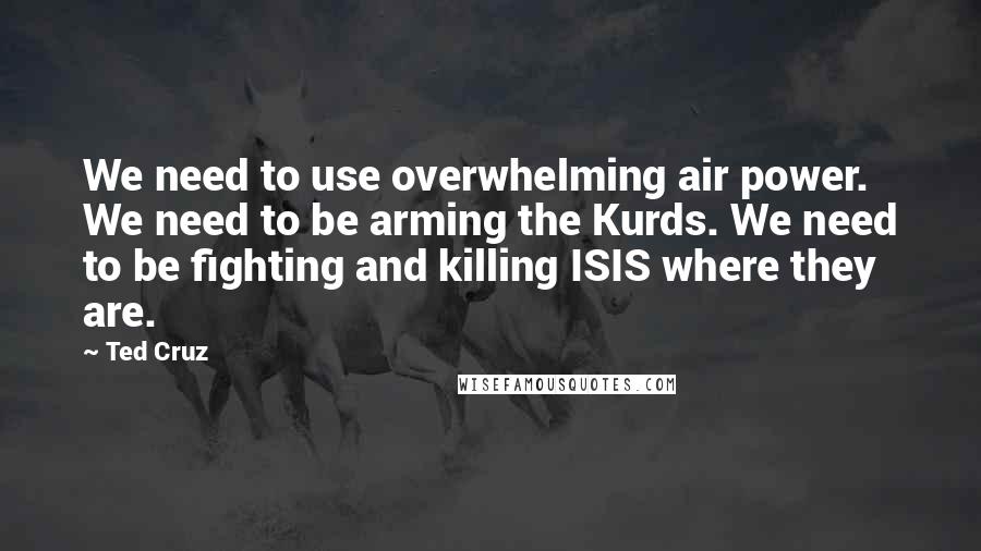 Ted Cruz Quotes: We need to use overwhelming air power. We need to be arming the Kurds. We need to be fighting and killing ISIS where they are.