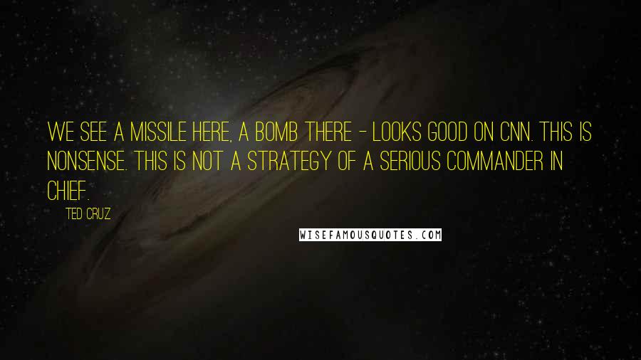 Ted Cruz Quotes: We see a missile here, a bomb there - looks good on CNN. This is nonsense. This is not a strategy of a serious commander in chief.