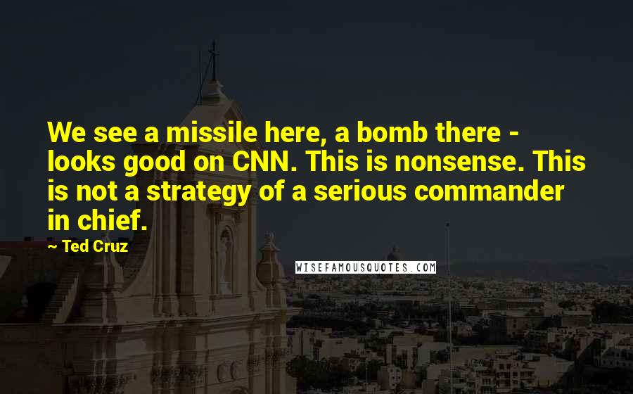 Ted Cruz Quotes: We see a missile here, a bomb there - looks good on CNN. This is nonsense. This is not a strategy of a serious commander in chief.